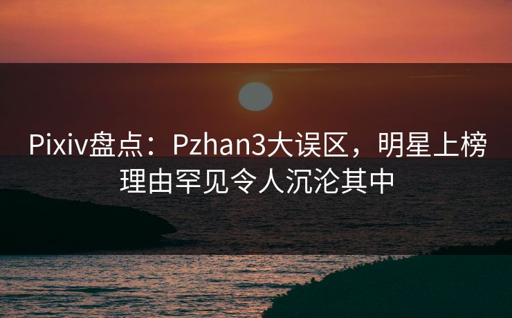 Pixiv盘点：Pzhan3大误区，明星上榜理由罕见令人沉沦其中