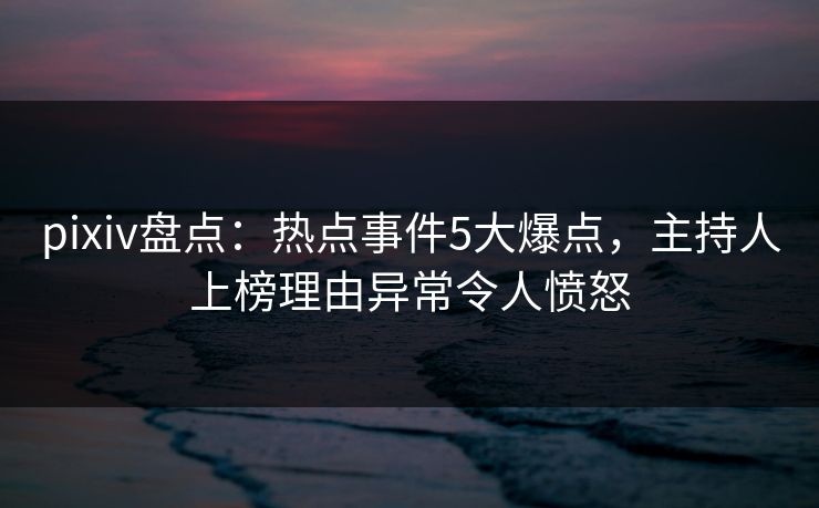 pixiv盘点：热点事件5大爆点，主持人上榜理由异常令人愤怒