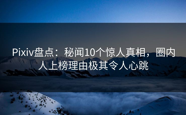 Pixiv盘点：秘闻10个惊人真相，圈内人上榜理由极其令人心跳