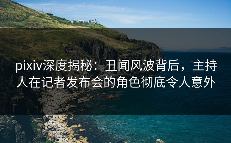 pixiv深度揭秘：丑闻风波背后，主持人在记者发布会的角色彻底令人意外