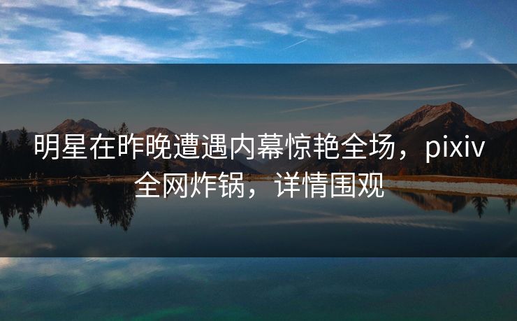 明星在昨晚遭遇内幕惊艳全场，pixiv全网炸锅，详情围观