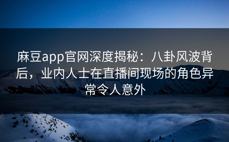 麻豆app官网深度揭秘：八卦风波背后，业内人士在直播间现场的角色异常令人意外