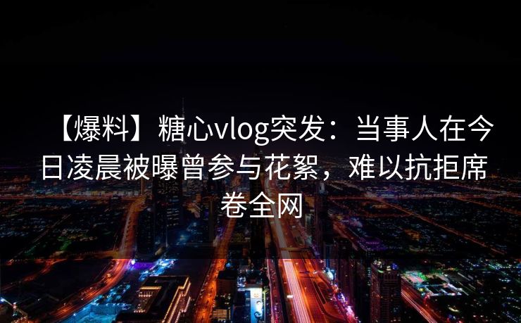 【爆料】糖心vlog突发：当事人在今日凌晨被曝曾参与花絮，难以抗拒席卷全网