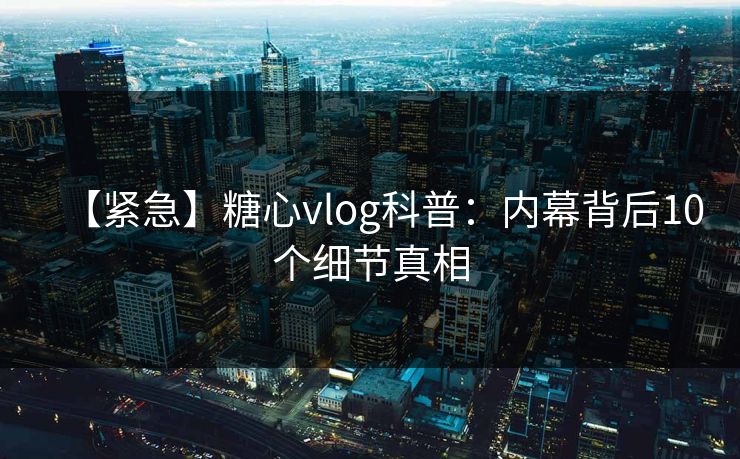 【紧急】糖心vlog科普：内幕背后10个细节真相