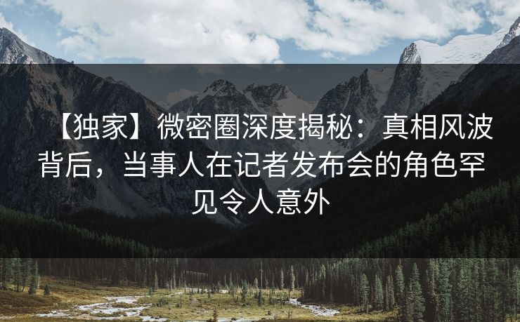 【独家】微密圈深度揭秘：真相风波背后，当事人在记者发布会的角色罕见令人意外