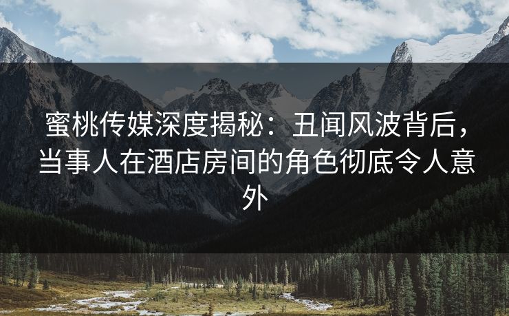 蜜桃传媒深度揭秘：丑闻风波背后，当事人在酒店房间的角色彻底令人意外