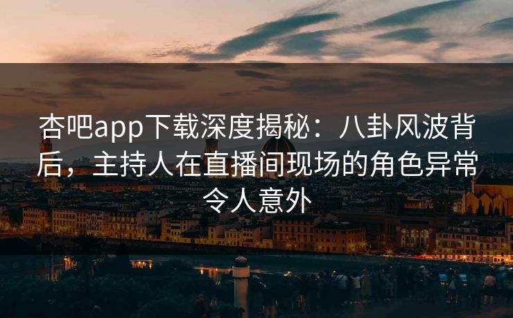 杏吧app下载深度揭秘：八卦风波背后，主持人在直播间现场的角色异常令人意外