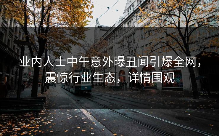 业内人士中午意外曝丑闻引爆全网，震惊行业生态，详情围观