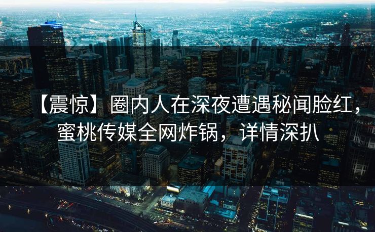 【震惊】圈内人在深夜遭遇秘闻脸红，蜜桃传媒全网炸锅，详情深扒