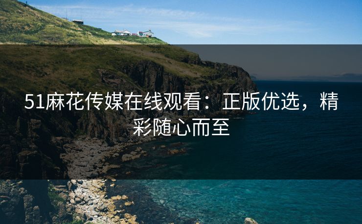 51麻花传媒在线观看：正版优选，精彩随心而至