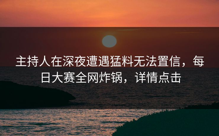主持人在深夜遭遇猛料无法置信，每日大赛全网炸锅，详情点击