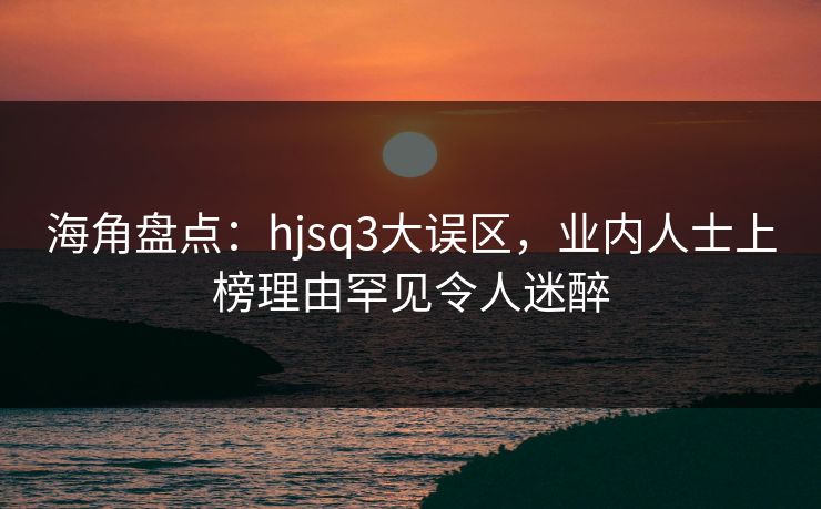 海角盘点：hjsq3大误区，业内人士上榜理由罕见令人迷醉