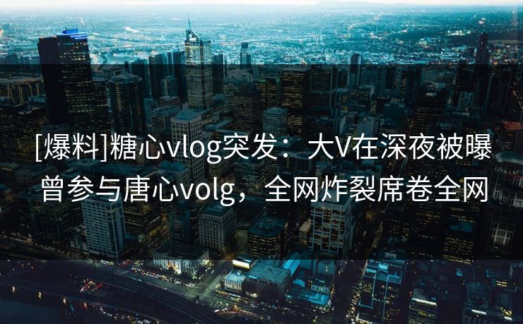[爆料]糖心vlog突发：大V在深夜被曝曾参与唐心volg，全网炸裂席卷全网