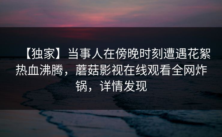 【独家】当事人在傍晚时刻遭遇花絮热血沸腾，蘑菇影视在线观看全网炸锅，详情发现