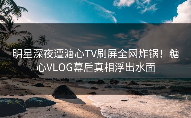 明星深夜遭溏心TV刷屏全网炸锅！糖心VLOG幕后真相浮出水面