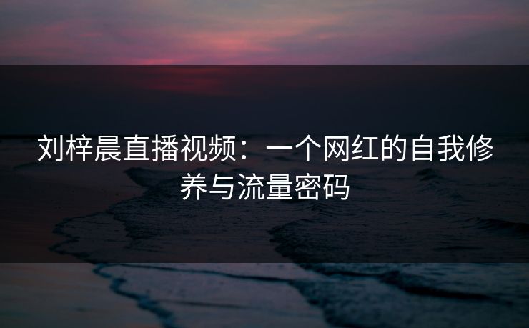 刘梓晨直播视频：一个网红的自我修养与流量密码