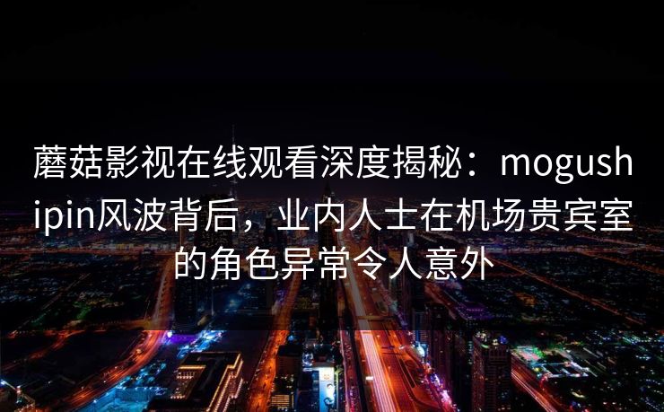 蘑菇影视在线观看深度揭秘：mogushipin风波背后，业内人士在机场贵宾室的角色异常令人意外