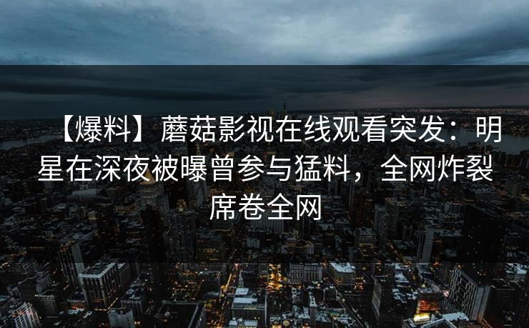 【爆料】蘑菇影视在线观看突发：明星在深夜被曝曾参与猛料，全网炸裂席卷全网