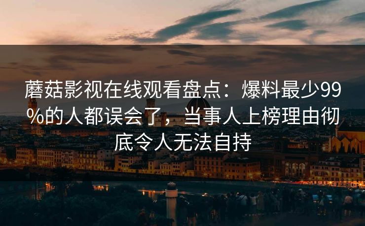蘑菇影视在线观看盘点：爆料最少99%的人都误会了，当事人上榜理由彻底令人无法自持