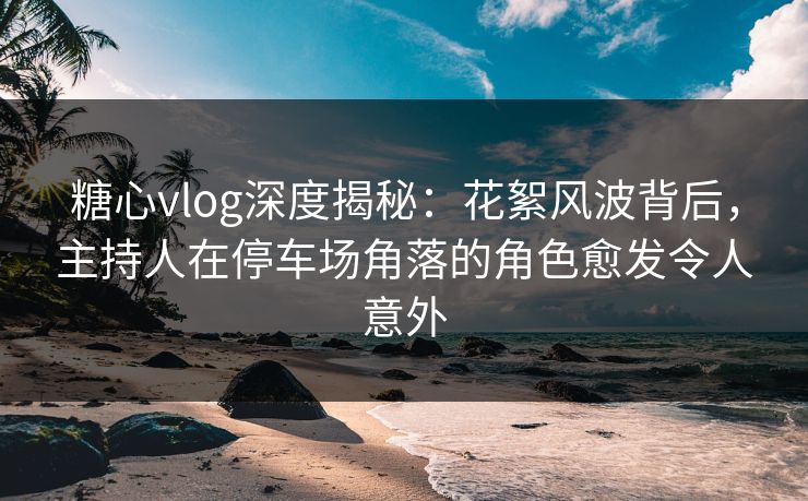 糖心vlog深度揭秘：花絮风波背后，主持人在停车场角落的角色愈发令人意外