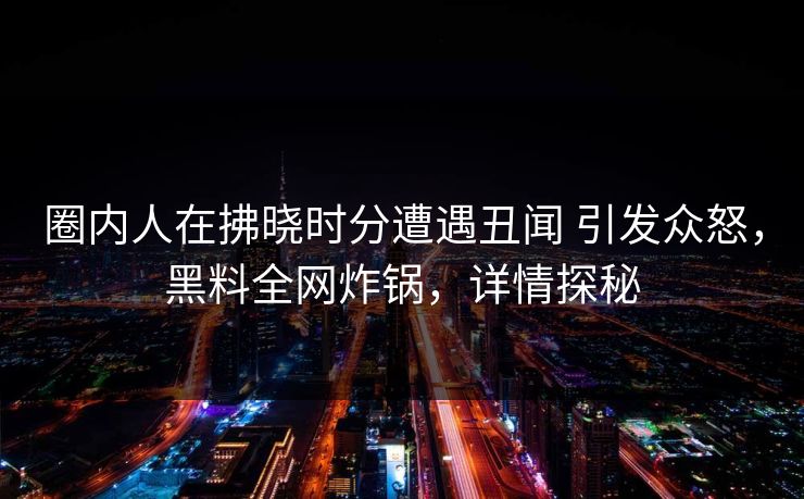 圈内人在拂晓时分遭遇丑闻 引发众怒，黑料全网炸锅，详情探秘