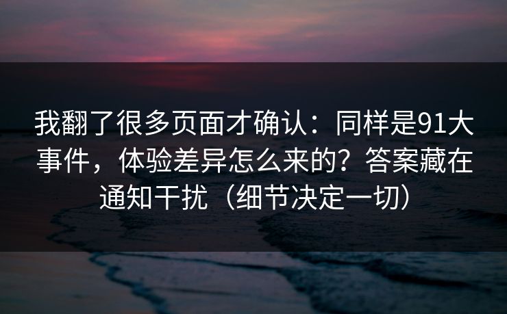 我翻了很多页面才确认：同样是91大事件，体验差异怎么来的？答案藏在通知干扰（细节决定一切）