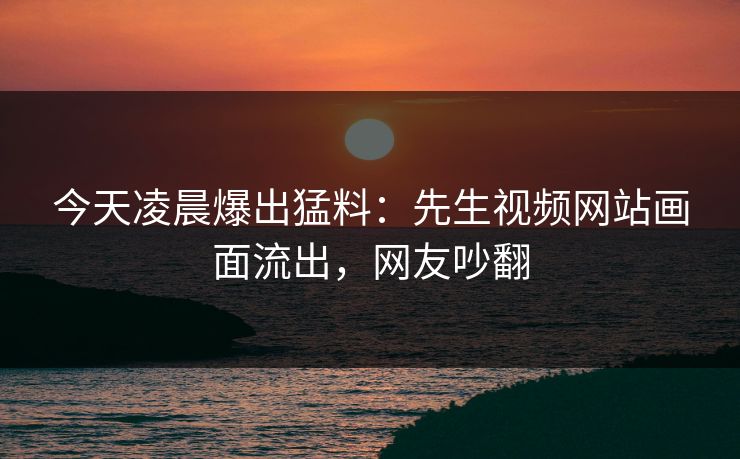 今天凌晨爆出猛料：先生视频网站画面流出，网友吵翻