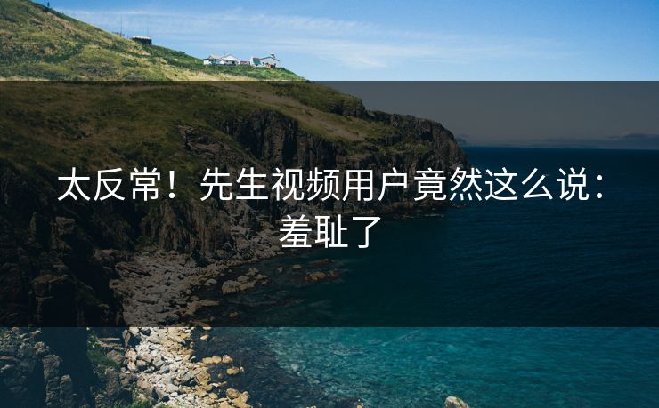 太反常！先生视频用户竟然这么说：羞耻了