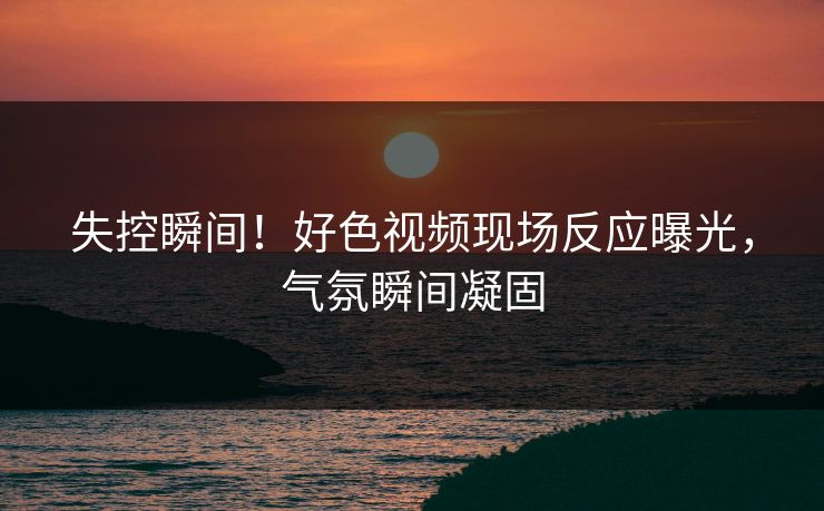 失控瞬间！好色视频现场反应曝光，气氛瞬间凝固