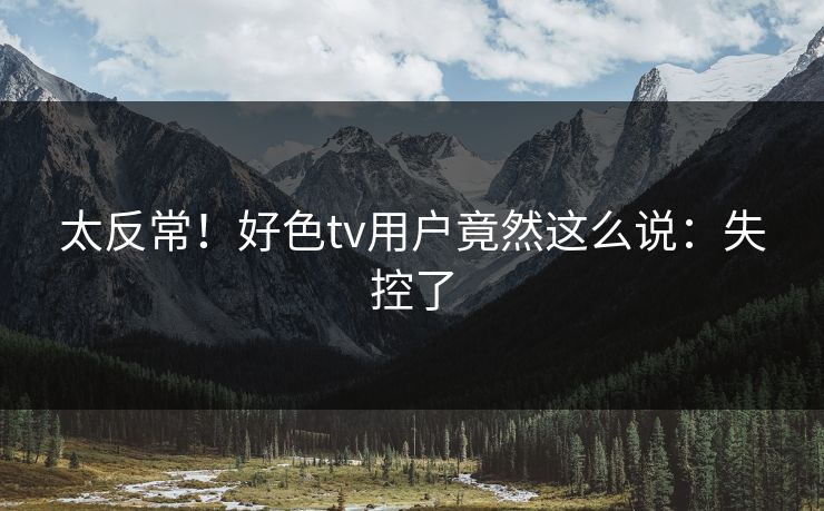 太反常！好色tv用户竟然这么说：失控了