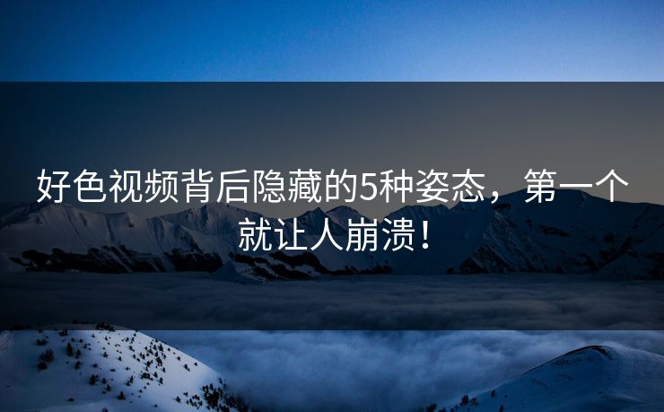 好色视频背后隐藏的5种姿态，第一个就让人崩溃！