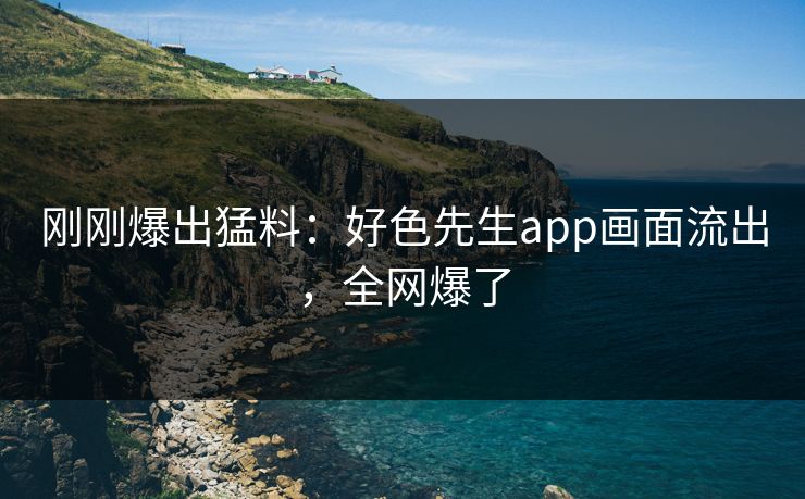 刚刚爆出猛料：好色先生app画面流出，全网爆了