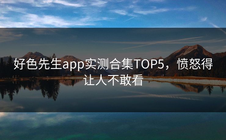 好色先生app实测合集TOP5，愤怒得让人不敢看
