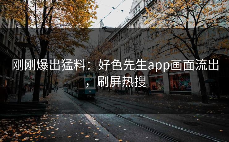 刚刚爆出猛料：好色先生app画面流出，刷屏热搜