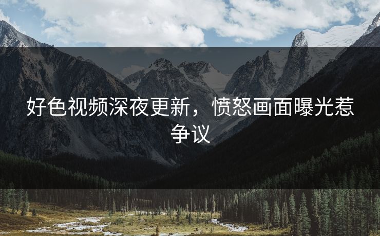 好色视频深夜更新，愤怒画面曝光惹争议