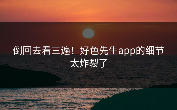倒回去看三遍！好色先生app的细节太炸裂了