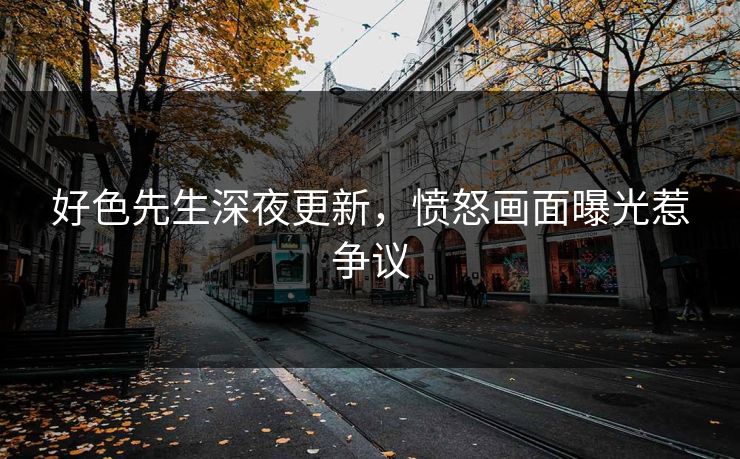 好色先生深夜更新，愤怒画面曝光惹争议