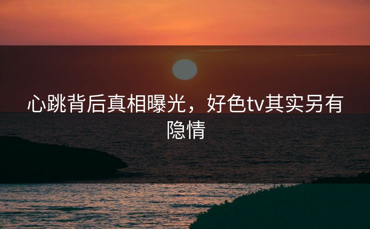 心跳背后真相曝光，好色tv其实另有隐情