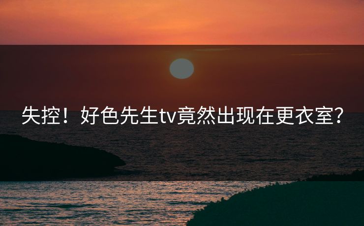 失控！好色先生tv竟然出现在更衣室？