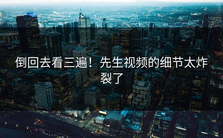 倒回去看三遍！先生视频的细节太炸裂了