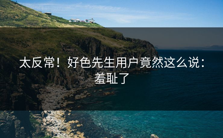 太反常！好色先生用户竟然这么说：羞耻了