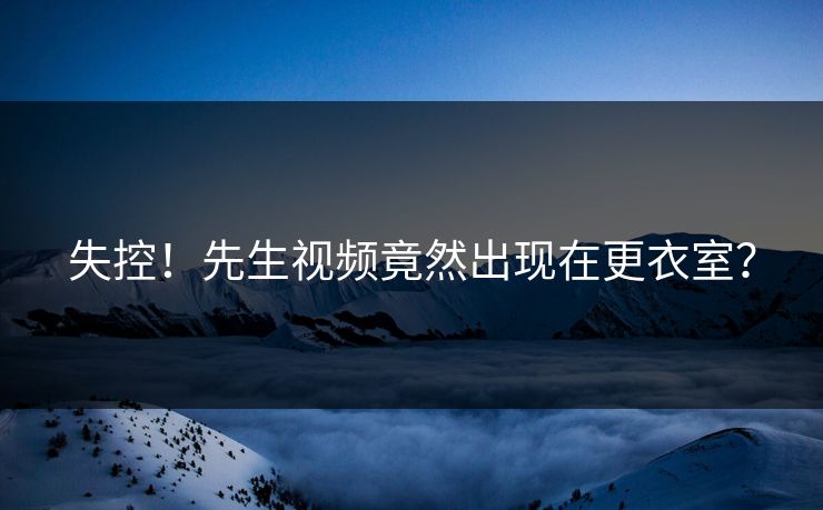 失控！先生视频竟然出现在更衣室？