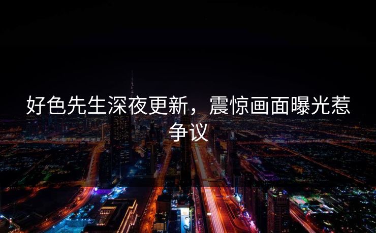 好色先生深夜更新，震惊画面曝光惹争议