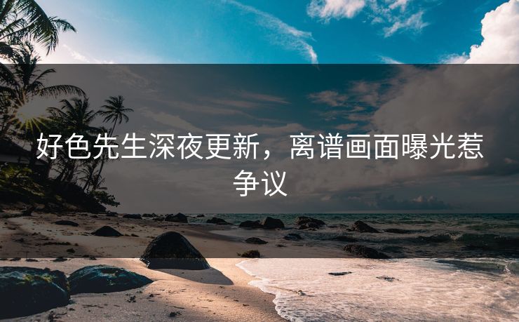 好色先生深夜更新，离谱画面曝光惹争议