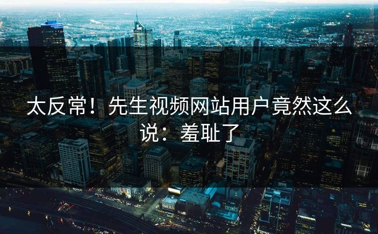 太反常！先生视频网站用户竟然这么说：羞耻了