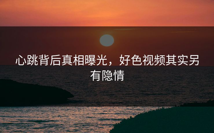 心跳背后真相曝光，好色视频其实另有隐情
