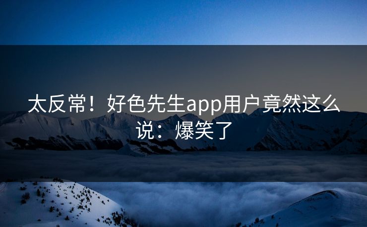 太反常！好色先生app用户竟然这么说：爆笑了
