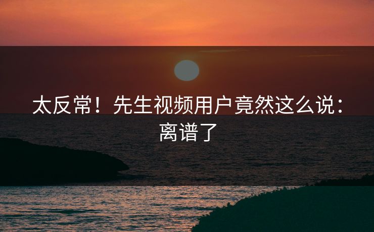 太反常！先生视频用户竟然这么说：离谱了
