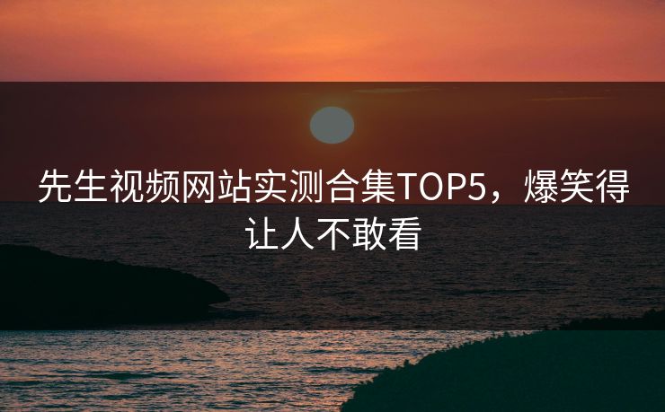 先生视频网站实测合集TOP5，爆笑得让人不敢看