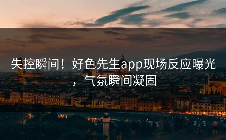 失控瞬间！好色先生app现场反应曝光，气氛瞬间凝固